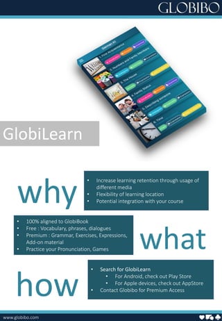 www.globibo.com
• Increase learning retention through usage of
different media
• Flexibility of learning location
• Potential integration with your course
• 100% aligned to GlobiBook
• Free : Vocabulary, phrases, dialogues
• Premium : Grammar, Exercises, Expressions,
Add-on material
• Practice your Pronunciation, Games
• Search for GlobiLearn
• For Android, check out Play Store
• For Apple devices, check out AppStore
• Contact Globibo for Premium Access
what
why
how
GlobiLearn
 