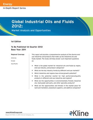 Energy
In-Depth Report Series




           Global Industrial Oils and Fluids
           2012:
           Market Analysis and Opportunities



          1st Edition

          To Be Published 1st Quarter 2012
          Base Year: 2011

          Regional Coverage              This report will provide a comprehensive analysis of the diverse end-
                                         use industries and products that make up the industrial oils and
          Americas
                                         fluids market. The study will help answer such important questions
          Europe                         as:
          Asia-Pacific
                                                What is the global market for industrial oils and fluids by region,
                                                end-use industry, and product categories?
                                                What are the key industry trends by different end-use markets?
                                                Which industries and regions have strong growth potential?
                                                What is the potential market for high performance/quality
                                                products in different end-use industries and regions?
                                                What are the opportunities in environmentally friendly industrial
                                                oils, food grade lubricants, and other specialty products?
                                                What are the opportunities and threats in the market place for
                                                lubricant marketers, basestock suppliers, and additive companies?




  www.KlineGroup.com
  Report #Y708 | © 2011 Kline & Company, Inc.
 