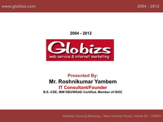 www.globizs.com                                                            2004 - 2012




                                  2004 - 2012




                                Presented By:
                     Mr. Roshnikumar Yambem
                           IT Consultant/Founder
                  B.E.-CSE, IBM DB2/WSAD Certified, Member of ISOC




                             Address: Konung Mamang – New Checkon Road, Imphal (E) - 795001
 