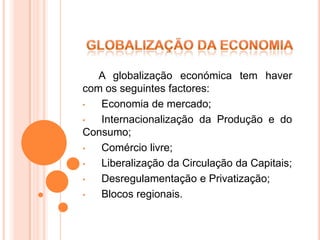 A globalização económica tem haver
com os seguintes factores:
•  Economia de mercado;
•  Internacionalização da Produção e do
Consumo;
•  Comércio livre;
•  Liberalização da Circulação da Capitais;
•  Desregulamentação e Privatização;
•  Blocos regionais.
 