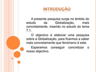 A presente pesquisa surge no âmbito do
estudo      da     Globalização,       mais
concretamente, inserido no estudo do tema
7.1.
   O objectivo é elaborar uma pesquisa
sobre a Globalização, para ficarmos a saber
mais concretamente que fenómeno é este.
   Esperamos conseguir concretizar o
nosso objectivo.
 
