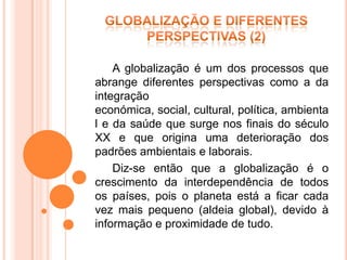 A globalização é um dos processos que
abrange diferentes perspectivas como a da
integração
económica, social, cultural, política, ambienta
l e da saúde que surge nos finais do século
XX e que origina uma deterioração dos
padrões ambientais e laborais.
    Diz-se então que a globalização é o
crescimento da interdependência de todos
os países, pois o planeta está a ficar cada
vez mais pequeno (aldeia global), devido à
informação e proximidade de tudo.
 