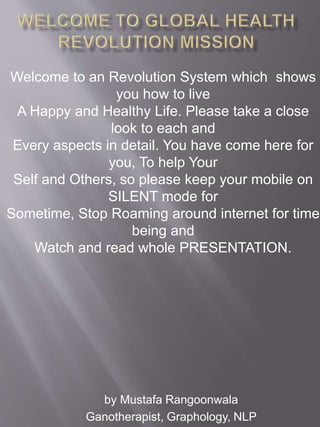 by Mustafa Rangoonwala
Ganotherapist, Graphology, NLP
Welcome to an Revolution System which shows
you how to live
A Happy and Healthy Life. Please take a close
look to each and
Every aspects in detail. You have come here for
you, To help Your
Self and Others, so please keep your mobile on
SILENT mode for
Sometime, Stop Roaming around internet for time
being and
Watch and read whole PRESENTATION.
 