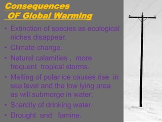 Consequences
OF Global Warming
• Extinction of species as ecological
niches disappear.
• Climate change.
• Natural calamities , more
frequent tropical storms.
• Melting of polar ice causes rise in
sea level and the low lying area
as will submerge in water.
• Scarcity of drinking water.
• Drought and famine.
 