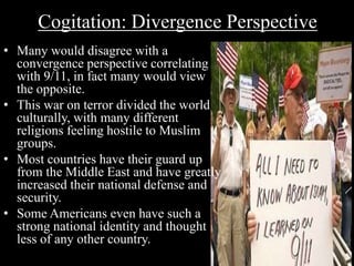 Cogitation: Divergence Perspective 
• Many would disagree with a 
convergence perspective correlating 
with 9/11, in fact many would view 
the opposite. 
• This war on terror divided the world 
culturally, with many different 
religions feeling hostile to Muslim 
groups. 
• Most countries have their guard up 
from the Middle East and have greatly 
increased their national defense and 
security. 
• Some Americans even have such a 
strong national identity and thought 
less of any other country. 
 