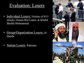 Evaluation: Losers 
• Individual Losers: Victims of 9/11 
attacks, Osama Bin Laden, & Khalid 
Sheikh Mohammed 
• Group/Organization Losers: al- 
Qaeda 
• Nation Losers: Pakistan 
 