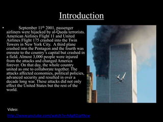 Introduction 
• September 11th 2001, passenger 
airliners were hijacked by al-Qaeda terrorists. 
American Airlines Flight 11 and United 
Airlines Flight 175 crashed into the Twin 
Towers in New York City. A third plane 
crashed into the Pentagon and the fourth was 
enroute to the country’s capital but crashed in 
a field. Almost 3,000 people were injured 
from the attacks and changed America 
forever. On that day, the whole country 
united as one to collaborate together. The 
attacks affected economies, political policies, 
advanced security and resulted in over a 
decade long war. These attacks did not only 
effect the United States but the rest of the 
world. 
Video: 
http://www.youtube.com/watch?v=hAgRZzpYAcw 
 