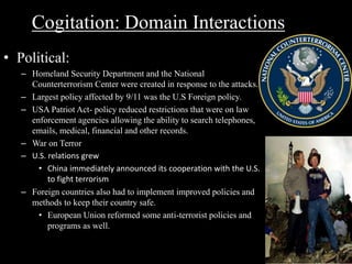 Cogitation: Domain Interactions 
• Political: 
– Homeland Security Department and the National 
Counterterrorism Center were created in response to the attacks. 
– Largest policy affected by 9/11 was the U.S Foreign policy. 
– USA Patriot Act- policy reduced restrictions that were on law 
enforcement agencies allowing the ability to search telephones, 
emails, medical, financial and other records. 
– War on Terror 
– U.S. relations grew 
• China immediately announced its cooperation with the U.S. 
to fight terrorism 
– Foreign countries also had to implement improved policies and 
methods to keep their country safe. 
• European Union reformed some anti-terrorist policies and 
programs as well. 
 