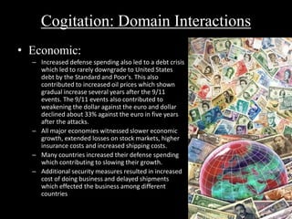Cogitation: Domain Interactions 
• Economic: 
– Increased defense spending also led to a debt crisis 
which led to rarely downgrade to United States 
debt by the Standard and Poor's. This also 
contributed to increased oil prices which shown 
gradual increase several years after the 9/11 
events. The 9/11 events also contributed to 
weakening the dollar against the euro and dollar 
declined about 33% against the euro in five years 
after the attacks. 
– All major economies witnessed slower economic 
growth, extended losses on stock markets, higher 
insurance costs and increased shipping costs. 
– Many countries increased their defense spending 
which contributing to slowing their growth. 
– Additional security measures resulted in increased 
cost of doing business and delayed shipments 
which effected the business among different 
countries 
 