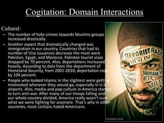Cogitation: Domain Interactions 
Cultural: 
– The number of hate crimes towards Muslims groups 
increased drastically. 
– Another aspect that dramatically changed was 
immigration in our country. Countries that had its 
number of Visa issuances decrease the most were 
Pakistan, Egypt, and Morocco. Pakistan tourist visas 
dropped by 70 percent. Also, deportations increased 
heavily. According to data from the department of 
Homeland Security, from 2001-2010, deportation rose 
by 104 percent. 
– People who looked Islamic in the slightest were getting 
mistreated wherever they would go, especially in U.S. 
airports. Also, media and pop culture in America started 
to turn anti-war. After many of our troops falling and 
our whole country divided, America really wasn’t sure 
what we were fighting for anymore. That’s why in other 
countries; most civilians hated Americans. 
 