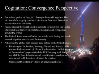Cogitation: Convergence Perspective 
• For a short period of time, 9/11 brought the world together. The 
victims of the tragedy consisted of citizens from over 90 nations. It 
was an attack on humanity. 
• People around the world stood in solitude for people in the United 
States and said prayers in churches, mosques, and synagogues 
around the world. 
• The United States was unified as one whole state during the attacks 
to work together to overcome the travesty. 
• All across the globe, each country paid tribute to the United States. 
– For example, In Sweden, Norway, Finland and Russia, radio 
stations had a moment of silence for the victims. In Beijing, tens 
of thousands of people visited the U.S Embassy with flowers. In 
the Middle East, Palestinian and Israeli leaders condemned the 
attacks and held donations of blood for victims 
– Many countries stating “This is an attack on all of us”. 
 