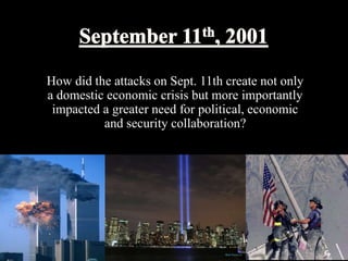 How did the attacks on Sept. 11th create not only 
a domestic economic crisis but more importantly 
impacted a greater need for political, economic 
and security collaboration? 
 
