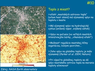 Zdroj:  NASA Earth observatory # 10 Teplo z miest? efekt „mestských ostrovov tepla“ (urban heat island) má významný vplyv na teplotu v meste Má významný vplyv na hydrologický cyklus (znížený výpar, zvýšený odtok) Vplyv na počasie (vo veľkých mestách intenzívnejšie búrky, „víkendový efekt“) Možnosť regulácie mestskej klímy vegetáciou, bielymi povrchmi... Jeho vplyv na globálnu teplotu je málo významný ( Parker et al. 2004 , Nature) Pri výpočte globálnej teploty sa dá vplyv mestského ostrova tepla na merania teploty eliminovať 