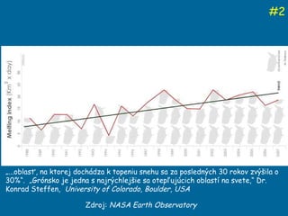 Zdroj:  NASA Earth Observatory # 2 „ ...oblasť, na ktorej dochádza k topeniu snehu sa za posledných 30 rokov zvýšila o 30%“.  „Grónsko je jedna s najrýchlejšie sa otepľujúcich oblastí na svete,“ Dr. Konrad Steffen,  University of Colorado, Boulder, USA 