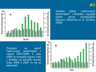 # 3 Sez ónny výskyt „ľadovcových zemetrasení“  v Grónsku – najvyšší výskyt počas najteplejších mesiacov ( Ekstrom et al,  Science, 200 6 ) Zvyšujúci sa počet ľadovcových zemetrasení v rokoch 1993-2005. V roku 2005 sa roztopilo najviac ľadu v Grónsku od začiatku meraní (roky 2006 a 2007 tu nie sú zahrnuté)  