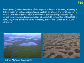 # 10 Zdroj:  National Geographic Permafrost (trvalo zamrznutá pôda, najmä v oblastiach Severnej Ameriky a Sibíri) môže pri pokračujúcom topení uvoľniť do atmosféry veľké množstvo CO2 a CH4. Podľa súčastných odhadov sa v zamrznutom permafroste (a najmä vo vrstvách pod ním) nachádza až okolo 500 miliárd ton uhlíku (CO2 a CH4) – tj.  ~ 2/3 množstva uhlíku v dnešnej atmosfére ( Zimov et al. 2006, Science )  