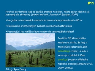 # 11 Zdroj: Ryan Danby Hranica boreálneho lesa sa posúva smerom na sever. Tento posun však nie je postupný ale skokovitý ( Danby and Hik, Journal of Ecology, 2007 ) Na južne orientovaných svahoch sa hranica lesa posunula asi o 85 m Na severne orientovaných svahoch sa zmenila hustota lesa Postupujúci les vytláča faunu tundry do severnejších oblastí Použitím 3D klimatického modelu sa zistilo, že lesy v tropických oblastiach Zem  ochladzujú  (výpar), a lesy v severných polohách Zem  otepľujú  (najmä v dôsledku nižšieho albeda) ( Caldeira et al. 2007, PNAS ) 