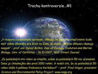Trochu kontroverzie…#1 „ V rozpore s posledn ými správami, dôkazy, že globálne otepľovanie bude mať vážne dôsledky pre život na Zemi, sú slabé. Väčšina dôkazov ukazuje naopak“ –  prof. em. Daniel Botkin, Dep. of Ecology, Evolution and Marine Biology, Univ. of California   - 16.10.2007,  Wall Street Journal „ Za posledných sto rokov sa oteplilo, avšak za posledných 50 nie významne. Dnes je chladnejšie ako pred 1000 rokmi. A vedeli ste, že za posledných 50 rokov došlo k poklesu frekvencie hurikánov?“ –  prof. Fred Singer, president Science and Environmental  P olicy Project  –www.sepp.org 