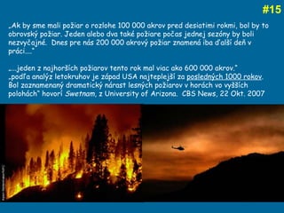 # 15 „ Ak by sme mali požiar o rozlohe 100 000 akrov pred desiatimi rokmi, bol by to obrovský požiar. Jeden alebo dva také požiare počas jednej sezóny by boli nezvyčajné.  Dnes pre nás 200 000 akrový požiar znamená iba ďalší deň v práci....“  „ ...jeden z najhorších požiarov tento rok mal viac ako 600 000 akrov.“ „ podľa analýz letokruhov je západ USA najteplejší za  posledných 1000 rokov .  Bol zaznamenaný dramatický nárast lesných požiarov v horách vo vyšších polohách“ hovorí  Swetnam , z University of Arizona.  CBS News, 22 Okt. 2007 