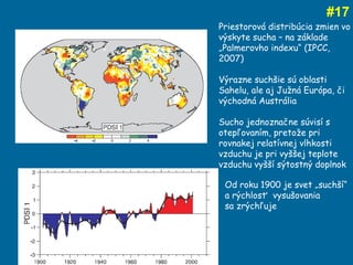 # 17 Priestorová distribúcia zmien vo výskyte sucha – na základe „Palmerovho indexu“ (IPCC, 2007) Výrazne suchšie sú oblasti Sahelu, ale aj Južná Európa, či východná Austrália  Sucho jednoznačne súvisí s otepľovaním, pretože pri rovnakej relatívnej vlhkosti vzduchu je pri vyššej teplote vzduchu vyšší sýtostný doplnok Od roku 1900 je svet „suchší“  a rýchlosť  vysušovania  sa zrýchľuje 