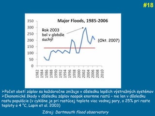# 18 Zdroj:  Dartmouth flood observatory Rok 2003 bol v globále suchý! (Okt. 2007) Počet obetí záplav sa každoročne znižuje v dôsledku lepších výstražných systémov Ekonomické škody v dôsledku záplav naopak enormne rastú – nie len v dôsledku rastu populácie (v cyklóne je pri rastúcej teplote viac vodnej pary, o 25% pri raste teploty o 4 °C, Lapin et al. 2003) 