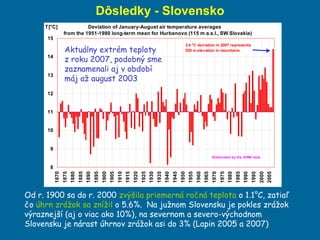 Dôsledky   - Slovensko Od r. 1900 sa do r. 2000  zvýšila priemerná ročná teplota  o 1.1°C, zatiaľ čo  úhrn zrážok sa znížil  o 5.6%.  Na južnom Slovensku je pokles zrážok výraznejší (aj o viac ako 10%), na severnom a severo-východnom Slovensku je nárast úhrnov zrážok asi do 3% (Lapin 2005 a 2007) Aktuálny extrém teploty z roku 2007, podobný sme zaznamenali aj v období máj až august 2003 