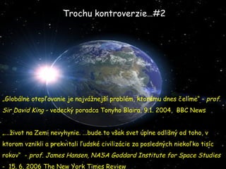 „ Globálne otepľovanie je najvážnejší problém, ktorému dnes čelíme“ -  prof. Sir David King  - vedecký poradca Tonyho Blaira, 9.1. 2004,  BBC News „ ...život na Zemi nevyhynie. ...bude to však svet úplne odlišný od toho, v ktorom vznikli a prekvitali ľudské civilizácie za posledných niekoľko tisíc rokov“  -  prof. James Hansen, NASA Goddard Institute for Space Studies   -  15. 6. 2006 The New York Times Review Trochu kontroverzie…#2 