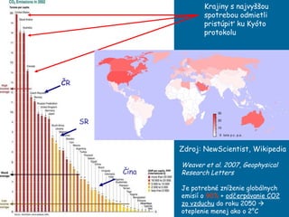 Krajiny s najvyššou spotrebou odmietli pristúpiť ku Kyóto protokolu  Weaver et al. 2007, Geophysical Research Letters  Je potrebné zníženie globálnych emisií o  90%  +  od č erp á vanie  CO2 zo vzduchu  do roku 2050     oteplenie menej ako o 2°C Zdroj: NewScientist, Wikipedia Č R SR Čína 