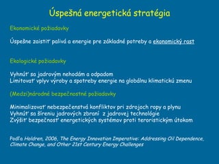 Úspešná energetická stratégia Ekonomické požiadavky Úspešne zaistiť palivá a energie pre základné potreby a  ekonomický rast Ekologické požiadavky Vyhnúť sa jadrovým nehodám a odpadom Limitovať vplyv výroby a spotreby energie na globálnu klimatickú zmenu (Medzi)národné bezpečnostné požiadavky Minimalizovať nebezpečenstvá konfliktov pri zdrojoch ropy a plynu Vyhnúť sa šíreniu jadrových zbraní  z jadrovej technológie Zvýšiť bezpečnosť energetických systémov proti teroristickým útokom Podľa  Holdren, 2006, The Energy Innovation Imperative : A ddressing Oil Dependence, Climate Change, and Other 21st Century Energy Challenges   
