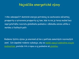 Najväčšie energetické výzvy Ako zabezpečiť dostatok energie potrebnej na zachovanie súčastnej prosperity a vytvorenie prosperity aj tam, kde to nie je teraz možné bez neprijateľného rozvratu globálneho podnebia v dôsledku emisie uhlíka a metánu z fosílnych palív Rieš e nie týchto výziev je enormné už len z pohľadu  samotn ých rozvinutých zemí.  Ich úspešné riešenie vyžaduje, aby sa  každý zapojil adekvátne svojim možnostiam , pretože trh s ropou a aj podnebie sú  globálne . 
