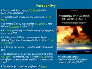 Denná produkcia ropy je  75 Mb/d  (milión barelov/deň) (2005) Predpokladaná produkcia pre rok 2030 je  120 Mb/d Spotreba Číny by mala narásť z  3 Mb/d  v roku 2004 na  12 Mb/d  v roku 2030 Asi  80%  globálnej produkcie energie je spojenej s emisiami CO2 Z toho je asi 80% produkovanej uhoľnými elektrárňami, ktoré majú najdlhšiu životnosť –  60 a viac  rokov. (V Čine je postavená  ~1 uho ľná elektráreň za 5 dní) Na dosiahnutie cieľa stabilizácie CO2 na úrovni  450 ppm   je potrebné, aby  ~  v  roku  2012  do šlo k odchýleniu od trajektórie scénára  „ business-as-usual “ Opatrenia je  potrebné prijímať už  teraz Perspektívy Avoiding Dangerous Climate Change ©Cambridge University Press (2006). 