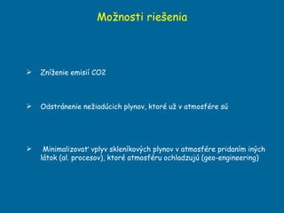 Možnosti riešenia Zníženie emisií CO2 Odstránenie nežiadúcich plynov, ktoré už v atmosfére sú Minimalizovať vplyv skleníkových plynov v atmosfére pridaním iných látok (al. procesov), ktoré atmosféru ochladzujú (geo-engineering) 