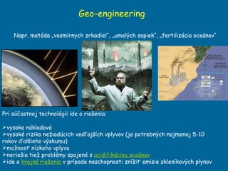 Geo-engineering Pri súčastnej technológii ide o riešenia:  vysoko nákladové vysoké riziko nežiadúcich vedľajších vplyvov  (je potrebn ých najmenej 5-10 rokov ďalšieho výskumu ) možnosť nízkeho vplyvu neriešia tiež problémy spojené s  acidifikáciou oceánov   ide o  krajné riešenia  v prípade neschopnosti znížiť emisie skleníkových plynov Napr. metóda „vesmírnych zrkadiel“, „umelých sopiek“, „fertilizácia oceánov“ 