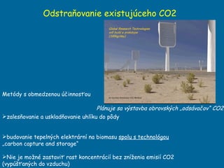 Odstraňovanie existujúceho CO2  zalesňovanie a uskladňovanie uhlíku do pôdy budovanie tepelných elektrární na biomasu  spolu s technológou  „carbon capture and storage“  Nie je možné zastaviť rast koncentrácií bez zníženia emisií CO2 (vypúšťaných do vzduchu) Metódy s obmedzenou účinnosťou Plánuje sa výstavba obrovských „odsávačov“ CO2 