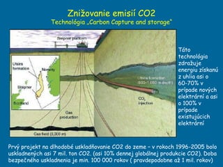 Znižovanie emisií CO2  Technológia „Carbon Capture and storage“ Prvý projekt na dlhodobé uskladňovanie CO2 do zeme – v rokoch 1996-2005 bolo uskladnených asi 7 mil. ton CO2. (asi 10% dennej globálnej produkcie CO2). Doba bezpečného uskladnenia je min. 100 000 rokov ( pravdepodobne až 1 mil. rokov)  Táto technológia zdražuje energiu získanú z uhlia asi o 60-70% v prípade nových elektrární a asi o 100% v prípade existujúcich elektrární 