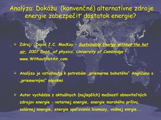 Analýza: Dokážu  (konvenčné) alternatívne zdroje energie zabezpečiť dostatok energie? Zdroj:  David J.C. MacKay –  Sustainable Energy without the hot air , 2007 Dept. of physics, University of Cambridge  – www.WithoutHotAir.com Analýza je vztiahnutá k potrebám „priemerne bohatého“ Angličana s „priemernými“ nárokmi  Autor vychádza z aktuálnych (najlepších) možností obnoviteľných zdrojov energie – veternej energie, energie morského prílivu, solárnej energie, energie spaľovania biomasy, vodnej enrgie... 