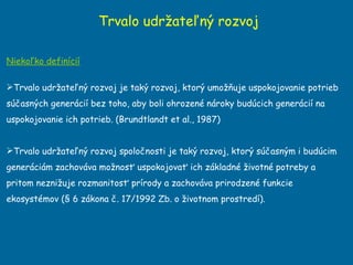 Trvalo udržateľný rozvoj Niekoľko definícií Trvalo udržateľný rozvoj je taký rozvoj, ktorý umožňuje uspokojovanie potrieb súčasných generácií bez toho, aby boli ohrozené nároky budúcich generácií na uspokojovanie ich potrieb. (Brundtlandt et al., 1987) Trvalo udržateľný rozvoj spoločnosti je taký rozvoj, ktorý súčasným i budúcim generáciám zachováva možnosť uspokojovať ich základné životné potreby a pritom neznižuje rozmanitosť prírody a zachováva prirodzené funkcie ekosystémov (§ 6 zákona č. 17/1992 Zb. o životnom prostredí). 