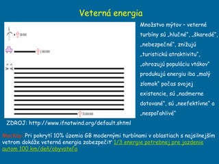 Veterná energia ZDROJ: http://www.ifnotwind.org/default.shtml Množstvo mýtov – veterné turbíny sú „hlučné“, „škaredé“, „nebezpečné“, znižujú „turistickú atraktivitu“, „ohrozujú populáciu vtákov“ produkujú energiu iba „malý zlomok“ počas svojej existencie, sú „nadmerne dotované“, sú „neefektívne“ a  „nespoľahlivé“ MacKay:  Pri pokrytí 10 %  územia GB modernými turbínami v oblastiach s najsilnejším vetrom dokáže veterná energia zabezpečiť  1/3 energie potrebnej pre jazdenie autom 100 km/deň/obyvateľa 