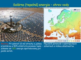 Solárna (tepelná) energia – ohrev vody MacKay : Pri pokrytí 12 m2 strechy s južnou orientáciou a 50% efektivite prenosu tepla – získame asi  18%  energie spotrebovanej pri jazde autom. Najväčší potenciál v subtropických oblastiach s nízkou oblačnosťou 