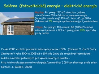 Solárna  (fotovoltaická) energia – elektrická energia MacKay : Pri pokrytí 12 m2 strechy s južnou orientáciou a 20% efektivite prenosu energie (lacnejšie panely majú 10% úč., teor. úč. je 60%) získame asi  7%  energie spotrebovanej pri jazde autom  Utópia : Pri pokrytí 10% územia GB (400m2/osoba) solárnymi panelmi s 12% ef. pokryjeme  85%  spotreby jazdy autom V roku 2003 vzrástla produkcia solárnych panelov o 32%.  ( Jiménez V,  Earth Policy Institute ) V roku 2004 a 2005 až o 60% (do úvahy ale treba brať obmedzené zásoby minerálov potrebných pre výrobu solárnych panelov - http://minerals.usgs.gov/minerals/pubs/commodity/ ) (Silicon shortage stalls solar, Gartner, J. WIRED, 2005) 