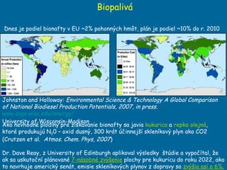 Biopalivá Johnston and Holloway:  Environmental Science & Technology A Global Comparison of National Biodiesel Production Potentials, 2007, in press .  www.sage.wisc.edu/energy/ University of Wisconsin-Madison  Ako nevhodné plodiny pre získavanie bionafty sa javia  kukurica  a  repka olejná ,  ktoré produkujú N 2 0 – oxid dusný, 300 krát účinnejší skleníkový plyn ako CO2 (Crutzen et al.  Atmos. Chem. Phys, 2007 ) Dr. Dave Reay, z University of Edinburgh aplikoval výsledky  štúdie a vypočítal, že ak sa uskutoční plánované  7-násobné zvýšenie  plochy pre kukuricu do roku 2022, ako to navrhuje americký senát, emisie skleníkových plynov z dopravy sa  zvýšia asi o 6%.   Dnes je podiel bionafty v EU  ~2% pohonn ých hmôt, plán je podiel  ~10 % do r. 2010 