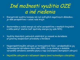 Iné možnosti využitia OZE a iné riešenia Energetické využitie biomasy má rad vedľajších negatívnych dôsledkov,  je však perspektívne v celom rade krajín Geotermálna a vodná energia sú veľmi perspektívne v mnohých krajinách  a môžu pokryť značnú časť spotreby energie (aj vyše 50%) Využitie klasických jadrových elektrární je viazané na doriešenie prijateľnej bezpečnosti prevádzky a likvidácie  Najperspektívnejším zdrojom je termojadrová fúzia – predpokladá sa jej technologické doriešenie okolo roku 2050, čo sa zhoduje s obdobím výrazného zdraženia zemného plynu a ropy (vyčerpanie dostupných zdrojov) Najväčším zdrojom sú v súčasnosti úspory (nové technológie a disciplína) 