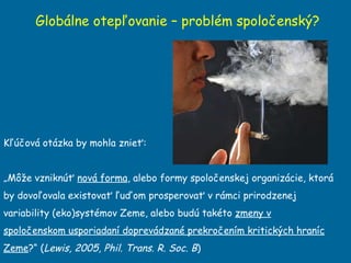 Globálne otepľovanie – problém spoločenský? Kľúčová otázka by mohla znieť:  „ Môže vzniknúť  nová forma , alebo formy spoločenskej organizácie, ktorá by dovoľovala existovať ľuďom prosperovať v rámci prirodzenej variability (eko)systémov Zeme, alebo budú takéto  zmeny v spoločenskom usporiadaní doprevádzané prekročením kritických hraníc Zeme ?“ ( Lewis, 2005, Phil. Trans. R. Soc. B ) 