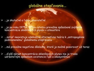 globálne otepľovanie... ...je skutočné a ľahko zmerateľné … je po roku 1975 s veľkou istotou prevažne spôsobené zvýšením koncentrácie skleníkových plynov v atmosfére ...zatiaľ neexistuje adekvátn a  alternatívna teória k „antropogén n e podmienenému“ globálnemu otepľovaniu  ... m á prevažne negatívne dôsledky, ktoré je možné pozorovať už teraz ...ďalší nárast koncentrácie skleníkových plynov nie je trvalo udržateľným spôsobom existencie ľudí a ekosystémov 