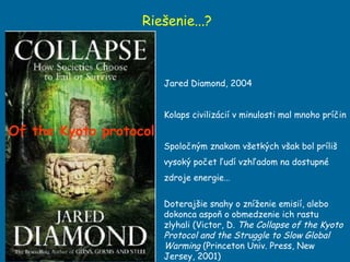 Riešenie...? Jared Diamond, 2004 Kolaps civilizácií v minulosti mal mnoho príčin Spoločným znakom všetkých však bol príliš vysoký počet ľudí vzhľadom na dostupné zdroje energie… Doteraj šie snahy o zníženie emisií, alebo dokonca aspoň o obmedzenie ich rastu zlyhali (Victor, D.  The Collapse of the Kyoto Protocol and the Struggle to Slow Global Warming  (Princeton Univ. Press, New Jersey, 2001) Of the Kyoto protocol 