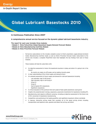 Energy
In-Depth Report Series




          Global Lubricant Basestocks 2010

         In Continuous Publication Since 2007

         A comprehensive annual service focused on the dynamic global lubricant basestocks industry

         The report for each year includes three modules
         - Module 1: Kline FutureView Global Basestock Supply-Demand Forecast Module
         - Module 2: Kline Manufacturing CostView Module
         - Module 3: Kline PriceView Forecast Module


                              Full-service subscriptions to this includes complete access to Kline's proprietary supply-demand de-blend
                              model, Manufacturing CostView model, as well as Kline's PriceView Forecast model. Subscription to the
                              service also includes a complete PowerPoint deck that highlights the key findings from each of these
                              modules.


                              These modules will help the subscribers with:


                                  An objective assessment of where the basestocks business is today and where it is going to be in the
                                  future?
                                  —    By country, by region, by API grade, and by leading viscosity grade
                                  A clear understanding of the critical supply and demand drivers
                                  An unbiased assessment of future supply and demand for lubricant basestocks including:
                                  —    Low saturates, high VI API Group I
                                  —    High saturates, high VI API Group II
                                  —    Group II+
                                  —    Group III
                                  —    Gas-to-liquids (GTL) basestocks
                                  —    Naphthenic basestocks
                                  A critical evaluation of the premium that each grade of high quality basestocks could garner
                                  Insights into projected plant closings, expansions, grassroots investments for basestocks including GTL
                                  Manufacturing costs based on different scenarios, including an objective assessment of the future role
                                  of GTL conversion in basestocks manufacturing
                                  Competitive cost positioning of all leading paraffinic and naphthenic basestock refiners worldwide
                                  A rigorous, interactive pricing model that considers all of the above pricing drivers including
                                  transportation and logistical costs, gasoline and diesel fuel pricing, and others




  www.KlineGroup.com
  Report #Y618CDE | © 2011 Kline & Company, Inc.
 