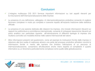 Conclusioni


L’indagine multiscopo CIS 2011 fornisce importanti informazioni su vari aspetti rilevanti per
la misurazione dell’internazionalizzazione delle imprese



La presenza di una definizione «allargata» di internazionalizzazione produttiva consente di cogliere
fenomeni complessi in modo più completo e coerente rispetto all’impianto tradizione della statistica
ufficiale



La presenza di una sezione dedicata alle relazioni tra imprese, che include informazioni rilevanti sui
rapporti tra subfornitura e committenza internazionale, consente di sviluppare tassonomie rilevanti sul
piano analitico con particolare riguardo all’individuazione di differenti tipologie di imprese che
risultano coinvolte con modalità diverse nelle catene internazionali del valore



Altre informazioni presenti nel questionario, come ad esempio le motivazioni fornite dalle imprese in
relazione alla loro scelta di realizzare almeno una parte del processo produttivo all’estero nonché le
informazioni fornite in merito alle barriere che limitano l’attivazione di un percorso di
internazionalizzazione, consentono all’utilizzatore anche meno esperto di completare il quadro
informativo su un fenomeno particolarmente complesso come quello della globalizzazione

MILANO 28 NOVEMBRE 2013

 