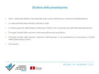 Struttura della presentazione



Cenni all’attuale dibattito internazionale sulle nuove metriche per misurare la globalizzazione



Lo stato dell’arte della statistica ufficiale in Italia



Il “valore aggiunto” dell’indagine multiscopo CIS2011 per la misurazione dell’internazionalizzazione



Principali risultati della sezione «Internazionalizzazione produttiva»



Principali risultati della sezione «Relazioni dell’impresa» in una prospettiva di misurazione e analisi
delle Global Value Chains



Conclusioni

MILANO 28 NOVEMBRE 2013

 