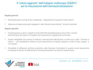 Il “valore aggiunto” dell’indagine multiscopo CIS2011
per la misurazione dell’internazionalizzazione

Aspetti generali


General purpose survey di tipo multiscopo: integrazione tra quesiti di varie sezioni



Adozione di tassonomie già impiegate in altre rilevanti sperimentali: funzioni aziendali

Aspetti specifici


Focalizzazione su alcuni aspetti cruciali dell’internazionalizzazione senza forti «vincoli»
definitori tipici dei sistemi di indagine che rispondono a regolamenti comunitari



Analisi dettagliata del sistema di relazioni internazionali dell’impresa a monte ed a valle - Fornitori e
clienti – con possibilità di definire nuove tassonomie di imprese basate su criteri di tipo «equity e
non equity»



Possibilità di effettuare verifiche empiriche sulla rilevanza informativa di queste nuove tassonomie
di impresa in termini di differenziali di struttura produttiva ma anche di performance

MILANO 28 NOVEMBRE 2013

 