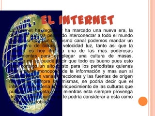 La internet ha llegado y ha marcado una nueva era, la
digital, la cual ha permitido interconectar a todo el mundo
tanto a si que por un mismo canal podemos mandar un
sinnúmero de cosas a velocidad luz, tanto asi que la
internet es hoy en día una de las mas poderosas
herramientas para desplegar una cultura de masas,
aunque no se puede decir que todo es bueno pues esto
trajo consigo un alto costo para los periodistas quienes
perdieron el monopolio de la información y mas aun si
esta fluyera en varias direcciones y las fuentes de origen
no fueran siempre las mismas, se podria decir que el
internet favorecería un enriquecimiento de las culturas que
pueblan el planeta, pero mientras esta siempre provenga
de los mismos puntos se le podría considerar a esta como
un arma de doble filo
 